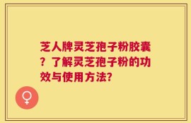 芝人牌灵芝孢子粉胶囊？了解灵芝孢子粉的功效与使用方法？