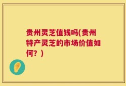 贵州灵芝值钱吗(贵州特产灵芝的市场价值如何？)