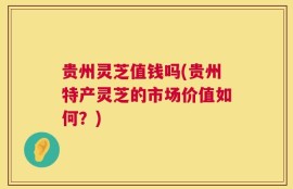 贵州灵芝值钱吗(贵州特产灵芝的市场价值如何？)