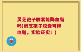 灵芝孢子胶囊能降血脂吗(灵芝孢子胶囊可降血脂，实验证实！)