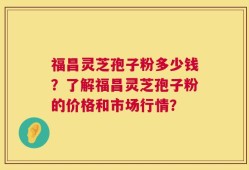 福昌灵芝孢子粉多少钱？了解福昌灵芝孢子粉的价格和市场行情？