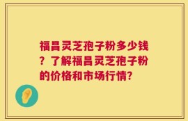 福昌灵芝孢子粉多少钱？了解福昌灵芝孢子粉的价格和市场行情？