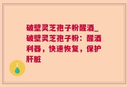 破壁灵芝孢子粉醒酒_破壁灵芝孢子粉：醒酒利器，快速恢复，保护肝脏