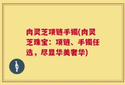 肉灵芝项链手镯(肉灵芝珠宝：项链、手镯任选，尽显华美奢华)