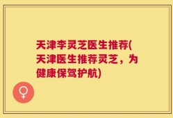 天津李灵芝医生推荐(天津医生推荐灵芝，为健康保驾护航)