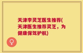 天津李灵芝医生推荐(天津医生推荐灵芝，为健康保驾护航)
