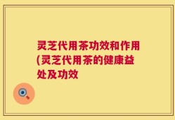 灵芝代用茶功效和作用(灵芝代用茶的健康益处及功效