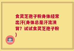 食灵芝孢子粉身体经常出汗(身体总是汗流浃背？试试食灵芝孢子粉)