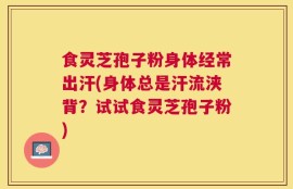 食灵芝孢子粉身体经常出汗(身体总是汗流浃背？试试食灵芝孢子粉)