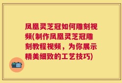 凤凰灵芝冠如何雕刻视频(制作凤凰灵芝冠雕刻教程视频，为你展示精美细致的工艺技巧)