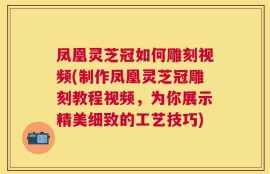 凤凰灵芝冠如何雕刻视频(制作凤凰灵芝冠雕刻教程视频，为你展示精美细致的工艺技巧)