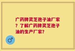 广药牌灵芝孢子油厂家？了解广药牌灵芝孢子油的生产厂家？