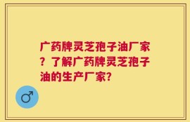 广药牌灵芝孢子油厂家？了解广药牌灵芝孢子油的生产厂家？