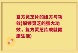 复方灵芝片的组方与功效(解锁灵芝的强大功效，复方灵芝片成就健康生活)