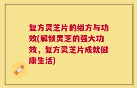 复方灵芝片的组方与功效(解锁灵芝的强大功效，复方灵芝片成就健康生活)