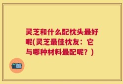 灵芝和什么配枕头最好呢(灵芝最佳枕友：它与哪种材料最配呢？)