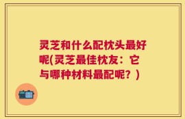 灵芝和什么配枕头最好呢(灵芝最佳枕友：它与哪种材料最配呢？)