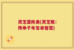 灵芝壶陈勇(灵芝瓶：传承千年生命智慧)