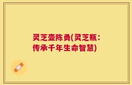 灵芝壶陈勇(灵芝瓶：传承千年生命智慧)