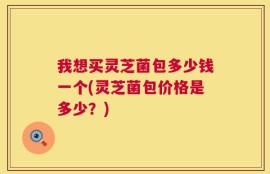我想买灵芝菌包多少钱一个(灵芝菌包价格是多少？)