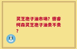 灵芝孢子油市场？德睿柯森灵芝孢子油贵不贵？