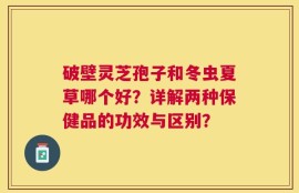 破壁灵芝孢子和冬虫夏草哪个好？详解两种保健品的功效与区别？