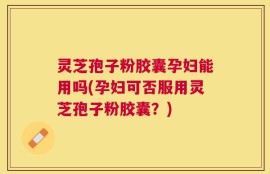 灵芝孢子粉胶囊孕妇能用吗(孕妇可否服用灵芝孢子粉胶囊？)