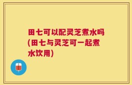 田七可以配灵芝煮水吗(田七与灵芝可一起煮水饮用)
