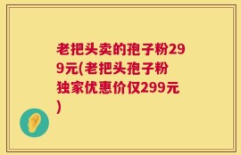 老把头卖的孢子粉299元(老把头孢子粉 独家优惠价仅299元)