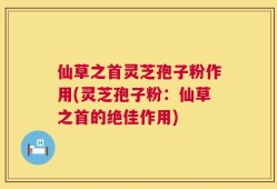 仙草之首灵芝孢子粉作用(灵芝孢子粉：仙草之首的绝佳作用)
