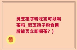 灵芝孢子粉吃完可以喝茶吗_灵芝孢子粉食用后能否立即喝茶？)