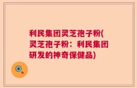 利民集团灵芝孢子粉(灵芝孢子粉：利民集团研发的神奇保健品)