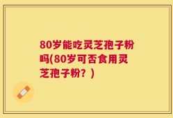 80岁能吃灵芝孢子粉吗(80岁可否食用灵芝孢子粉？)