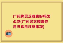 广药牌灵芝胶囊好吗怎么吃(广药灵芝胶囊作用与食用注意事项)