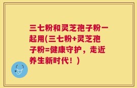 三七粉和灵芝孢子粉一起用(三七粉+灵芝孢子粉=健康守护，走近养生新时代！)