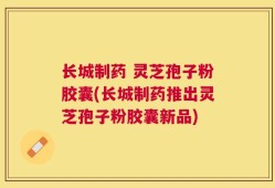 长城制药 灵芝孢子粉胶囊(长城制药推出灵芝孢子粉胶囊新品)