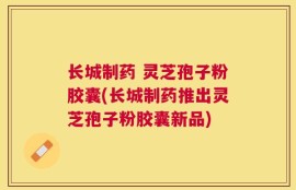 长城制药 灵芝孢子粉胶囊(长城制药推出灵芝孢子粉胶囊新品)