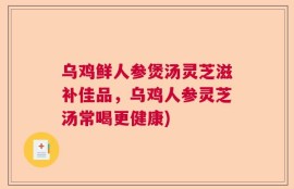 乌鸡鲜人参煲汤灵芝滋补佳品，乌鸡人参灵芝汤常喝更健康)