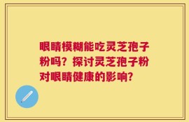 眼睛模糊能吃灵芝孢子粉吗？探讨灵芝孢子粉对眼睛健康的影响？