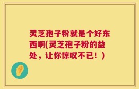 灵芝孢子粉就是个好东西啊(灵芝孢子粉的益处，让你惊叹不已！)