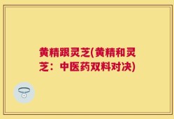黄精跟灵芝(黄精和灵芝：中医药双料对决)