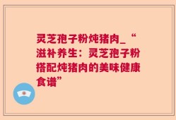 灵芝孢子粉炖猪肉_“滋补养生：灵芝孢子粉搭配炖猪肉的美味健康食谱”