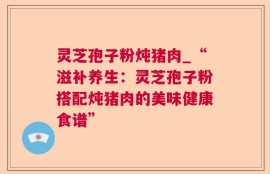 灵芝孢子粉炖猪肉_“滋补养生：灵芝孢子粉搭配炖猪肉的美味健康食谱”