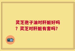 灵芝孢子油对肝脏好吗？灵芝对肝脏有害吗？