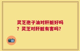 灵芝孢子油对肝脏好吗？灵芝对肝脏有害吗？