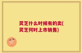 灵芝什么时候有的卖(灵芝何时上市销售)