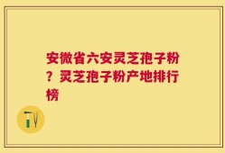 安微省六安灵芝孢子粉？灵芝孢子粉产地排行榜