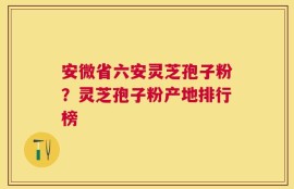 安微省六安灵芝孢子粉？灵芝孢子粉产地排行榜