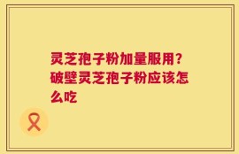 灵芝孢子粉加量服用？破壁灵芝孢子粉应该怎么吃