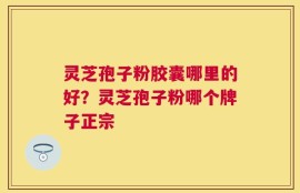 灵芝孢子粉胶囊哪里的好？灵芝孢子粉哪个牌子正宗